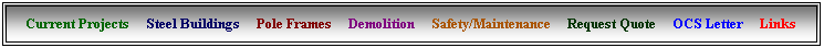 Text Box: Current Projects &nbsp;&nbsp;&nbsp; Steel Buildings &nbsp;&nbsp;&nbsp; Pole Frames &nbsp;&nbsp;&nbsp; Demolition &nbsp;&nbsp;&nbsp; Safety/Maintenance &nbsp;&nbsp; &nbsp;Request Quote &nbsp;&nbsp;&nbsp; OCS Letter &nbsp;&nbsp;&nbsp; Links
