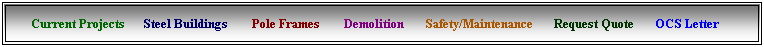 Text Box:      Current Projects      Steel Buildings &nbsp;      Pole Frames &nbsp;    &nbsp;&nbsp;Demolition &nbsp;&nbsp;    Safety/Maintenance &nbsp;&nbsp;&nbsp;   Request Quote &nbsp;     OCS Letter &nbsp;&nbsp;&nbsp;    
