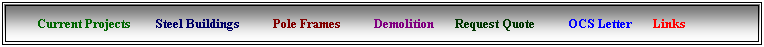 Text Box: &nbsp;&nbsp;&nbsp;&nbsp;&nbsp;&nbsp; Current Projects &nbsp;&nbsp;&nbsp;&nbsp;&nbsp;&nbsp; Steel Buildings &nbsp;&nbsp;&nbsp; &nbsp; &nbsp;&nbsp;&nbsp; Pole Frames &nbsp;&nbsp;&nbsp;&nbsp;&nbsp;&nbsp;&nbsp;&nbsp;&nbsp; Demolition&nbsp;&nbsp;&nbsp; &nbsp;&nbsp; Request Quote &nbsp;&nbsp;&nbsp;&nbsp;&nbsp;&nbsp;&nbsp;&nbsp;&nbsp; OCS Letter &nbsp;&nbsp;&nbsp;&nbsp;&nbsp; Links
